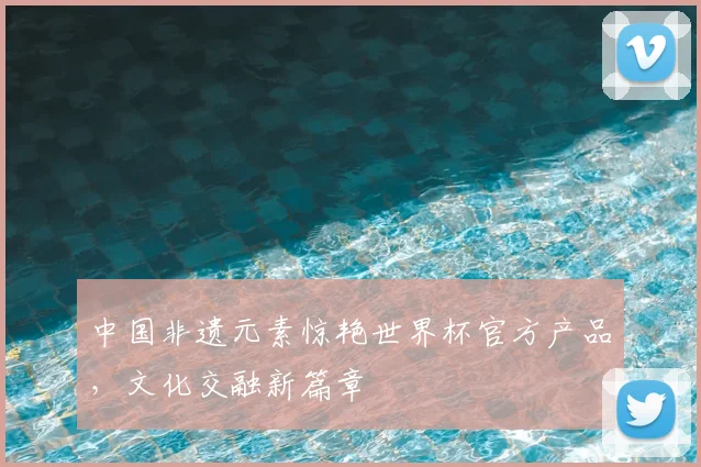 中国非遗元素惊艳世界杯官方产品，文化交融新篇章