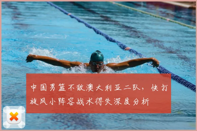 中国男篮不敌澳大利亚二队，快打旋风小阵容战术得失深度分析
