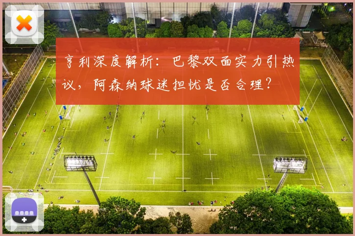 亨利深度解析：巴黎双面实力引热议，阿森纳球迷担忧是否合理？