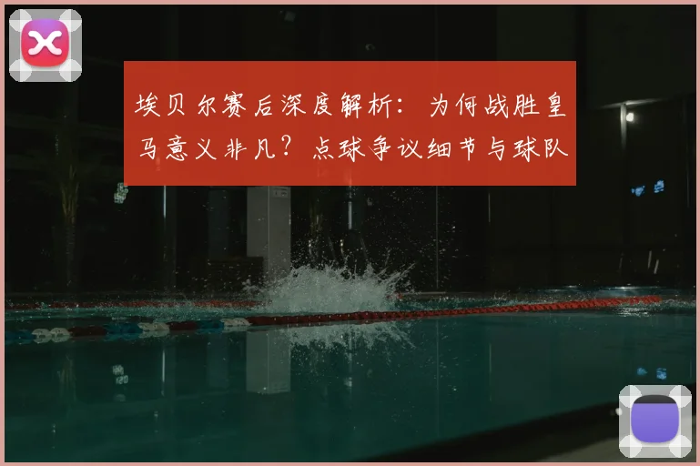 埃贝尔赛后深度解析：为何战胜皇马意义非凡？点球争议细节与球队心态全回顾