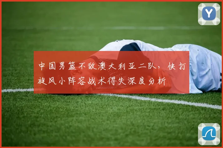 中国男篮不敌澳大利亚二队,快打旋风小阵容战术得失深度分析