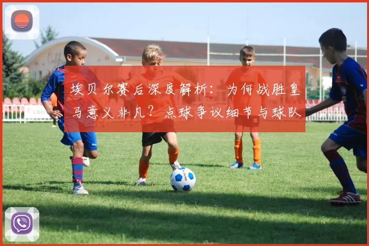 埃贝尔赛后深度解析：为何战胜皇马意义非凡？点球争议细节与球队心态全回顾