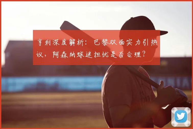 亨利深度解析：巴黎双面实力引热议，阿森纳球迷担忧是否合理？