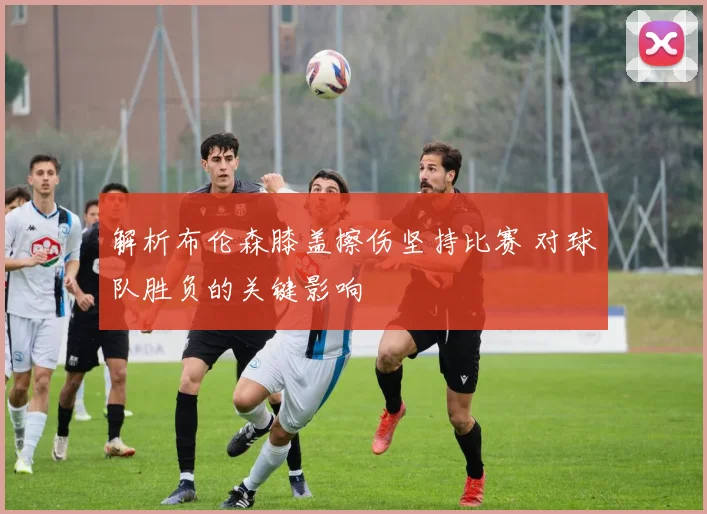 解析布伦森膝盖擦伤坚持比赛 对球队胜负的关键影响