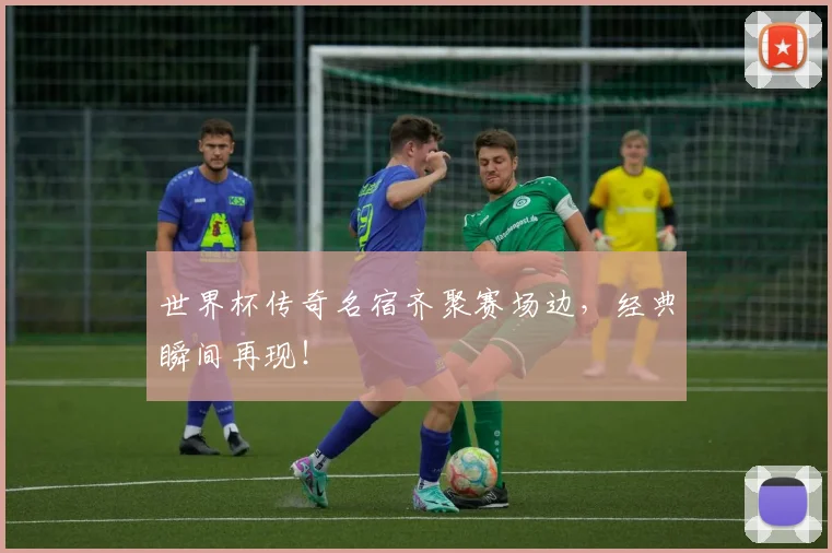世界杯传奇名宿齐聚赛场边，经典瞬间再现！